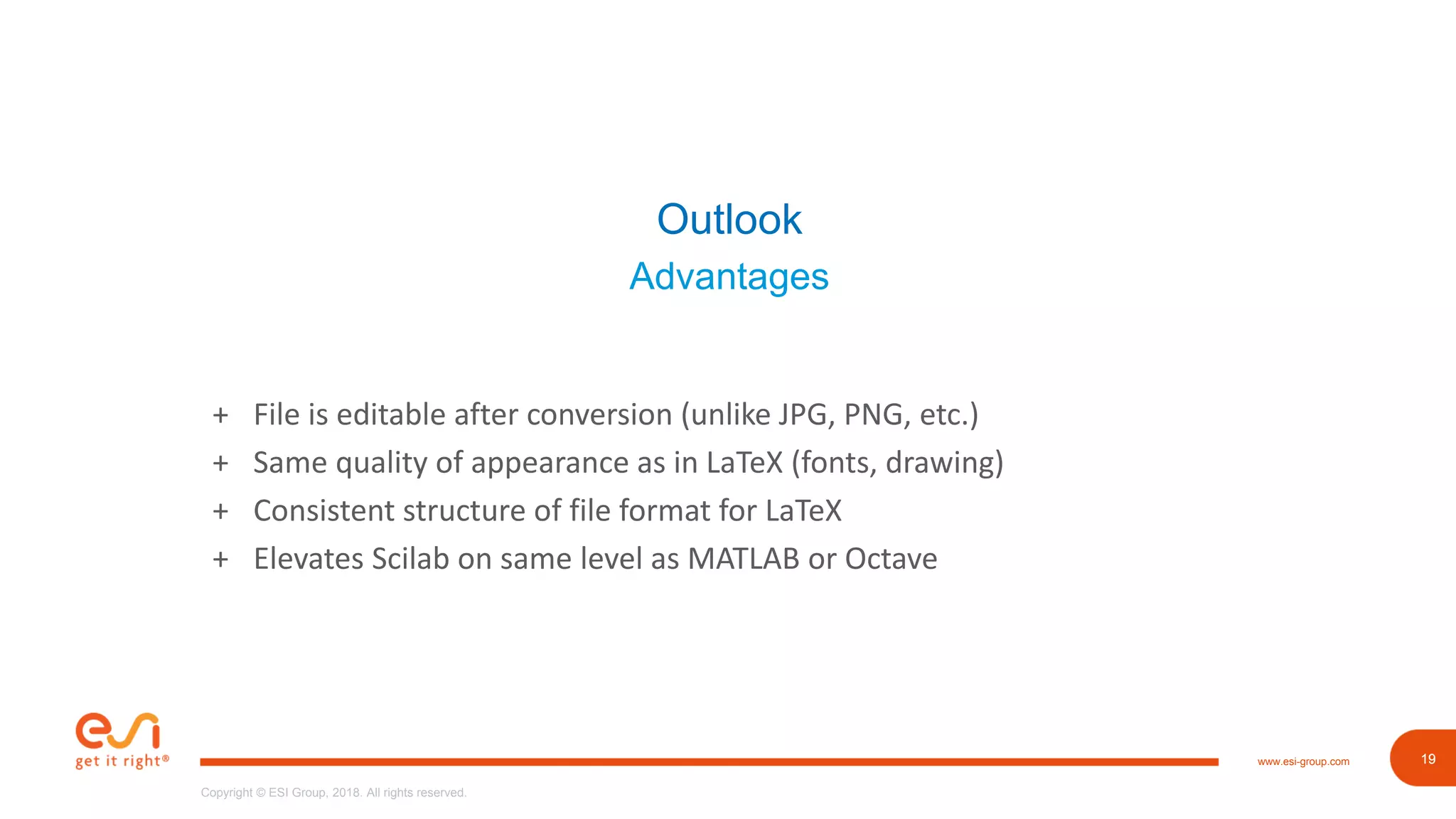 19www.esi-group.com
Copyright © ESI Group, 2018. All rights reserved.
19
Outlook
Advantages
+ File is editable after conversion (unlike JPG, PNG, etc.)
+ Same quality of appearance as in LaTeX (fonts, drawing)
+ Consistent structure of file format for LaTeX
+ Elevates Scilab on same level as MATLAB or Octave
 