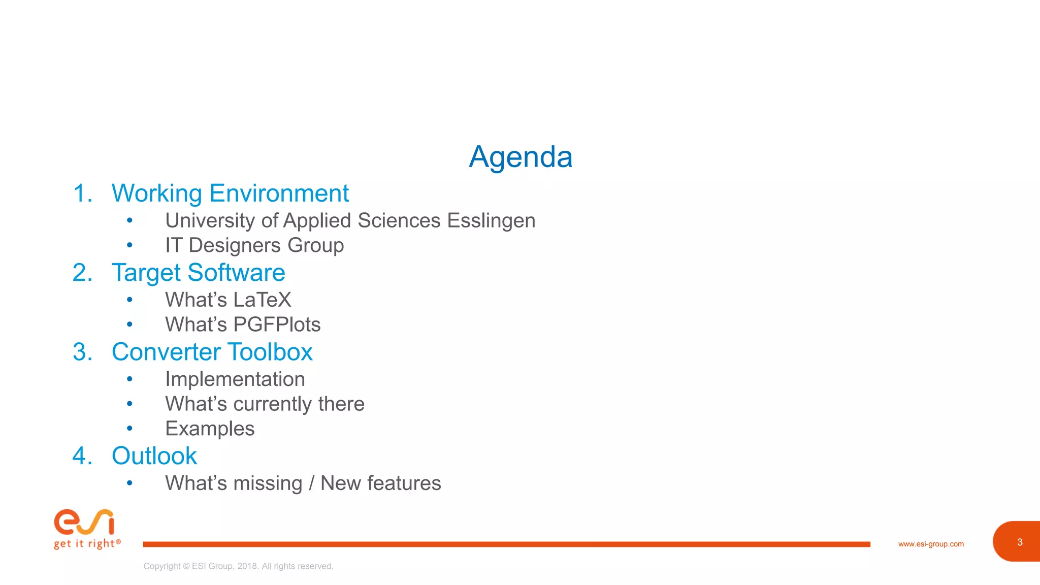 3www.esi-group.com
Copyright © ESI Group, 2018. All rights reserved.
3
Agenda
1. Working Environment
• University of Applied Sciences Esslingen
• IT Designers Group
2. Target Software
• What’s LaTeX
• What’s PGFPlots
3. Converter Toolbox
• Implementation
• What’s currently there
• Examples
4. Outlook
• What’s missing / New features
 