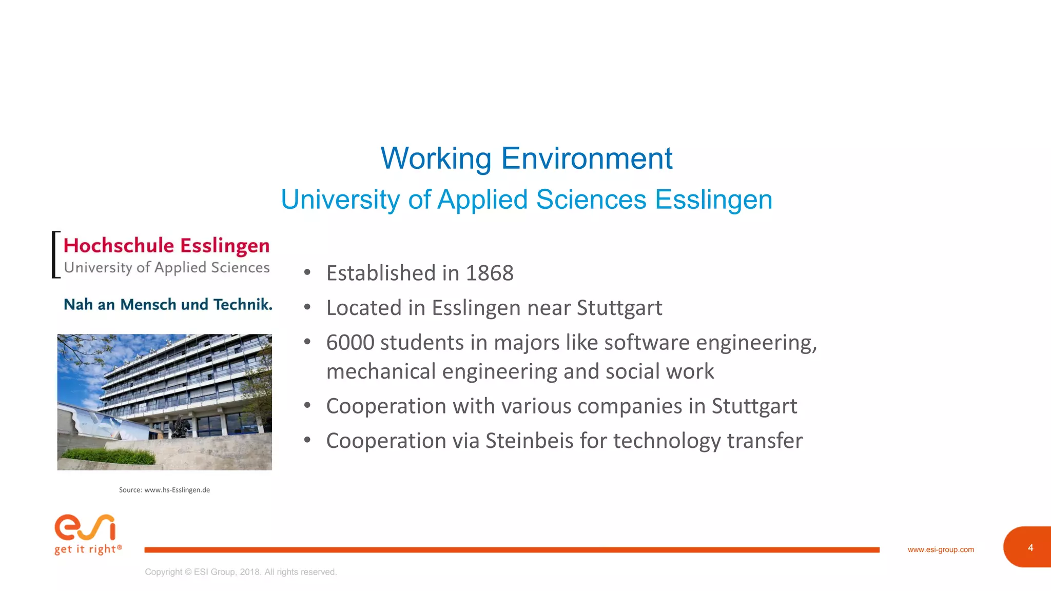 4www.esi-group.com
Copyright © ESI Group, 2018. All rights reserved.
4
Working Environment
University of Applied Sciences Esslingen
• Established in 1868
• Located in Esslingen near Stuttgart
• 6000 students in majors like software engineering,
mechanical engineering and social work
• Cooperation with various companies in Stuttgart
• Cooperation via Steinbeis for technology transfer
Source: www.hs-Esslingen.de
 