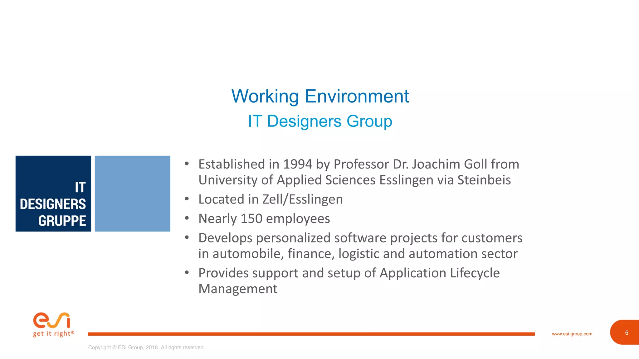 5www.esi-group.com
Copyright © ESI Group, 2018. All rights reserved.
5
Working Environment
IT Designers Group
• Established in 1994 by Professor Dr. Joachim Goll from
University of Applied Sciences Esslingen via Steinbeis
• Located in Zell/Esslingen
• Nearly 150 employees
• Develops personalized software projects for customers
in automobile, finance, logistic and automation sector
• Provides support and setup of Application Lifecycle
Management
 