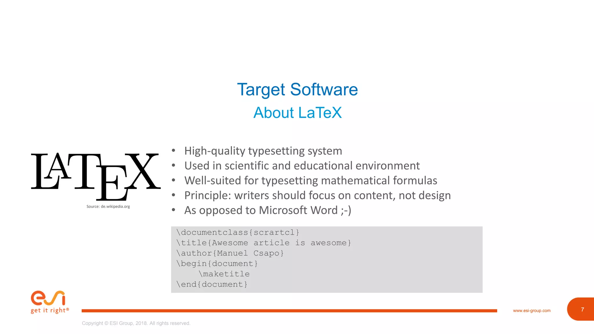 7www.esi-group.com
Copyright © ESI Group, 2018. All rights reserved.
7
Target Software
About LaTeX
Source: de.wikipedia.org
• High-quality typesetting system
• Used in scientific and educational environment
• Well-suited for typesetting mathematical formulas
• Principle: writers should focus on content, not design
• As opposed to Microsoft Word ;-)
documentclass{scrartcl}
title{Awesome article is awesome}
author{Manuel Csapo}
begin{document}
maketitle
end{document}
 