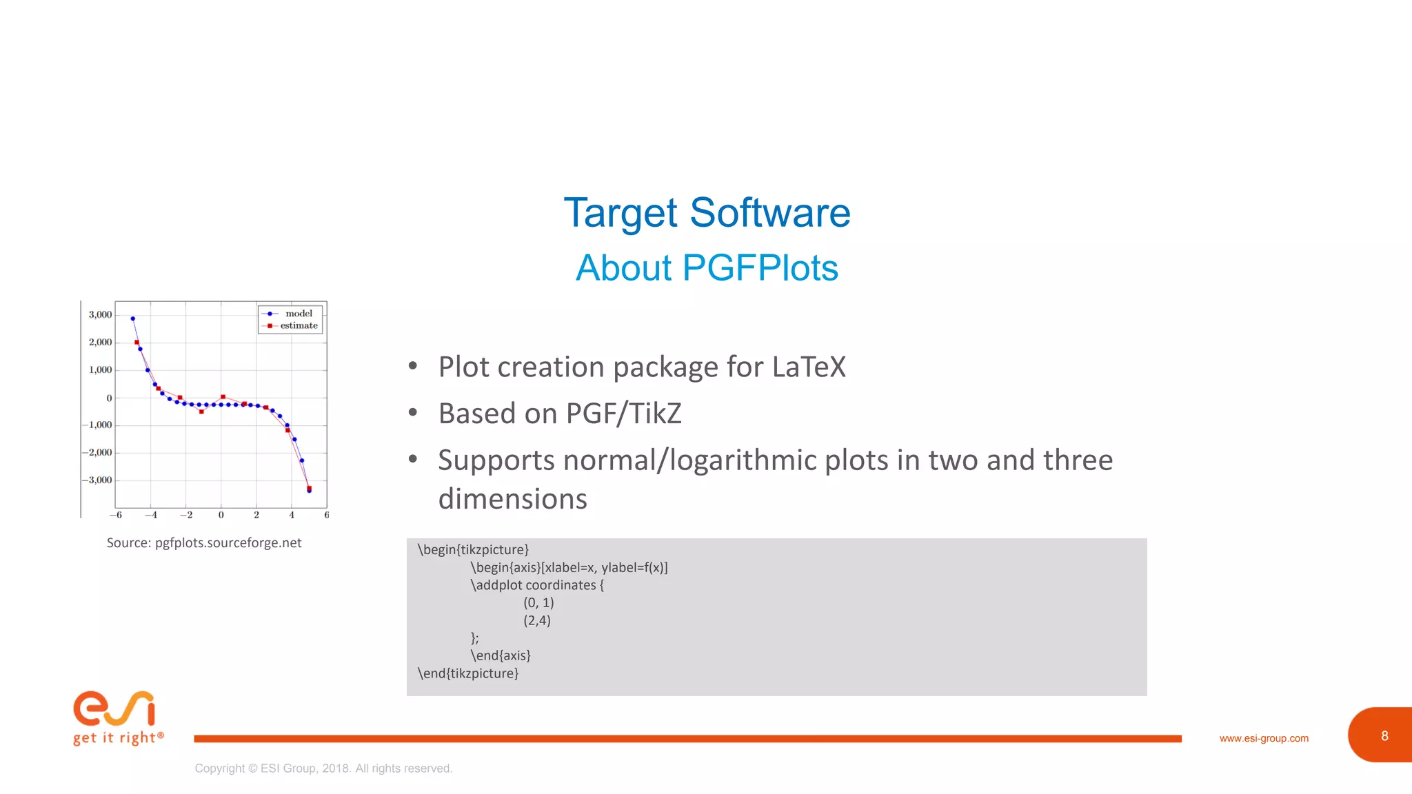 8www.esi-group.com
Copyright © ESI Group, 2018. All rights reserved.
8
Target Software
About PGFPlots
• Plot creation package for LaTeX
• Based on PGF/TikZ
• Supports normal/logarithmic plots in two and three
dimensions
begin{tikzpicture}
begin{axis}[xlabel=x, ylabel=f(x)]
addplot coordinates {
(0, 1)
(2,4)
};
end{axis}
end{tikzpicture}
Source: pgfplots.sourceforge.net
 