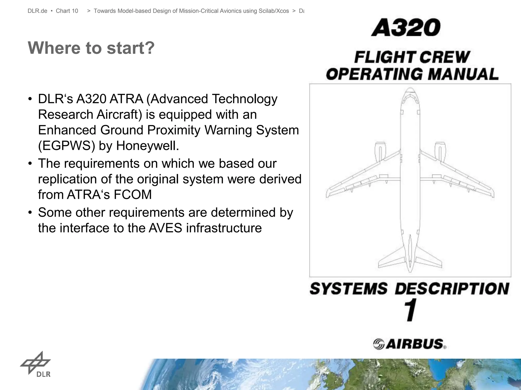 • DLR‘s A320 ATRA (Advanced Technology
Research Aircraft) is equipped with an
Enhanced Ground Proximity Warning System
(EGPWS) by Honeywell.
• The requirements on which we based our
replication of the original system were derived
from ATRA‘s FCOM
• Some other requirements are determined by
the interface to the AVES infrastructure
Where to start?
> Towards Model-based Design of Mission-Critical Avionics using Scilab/Xcos > David Müller > 20.11.2018DLR.de • Chart 10
 