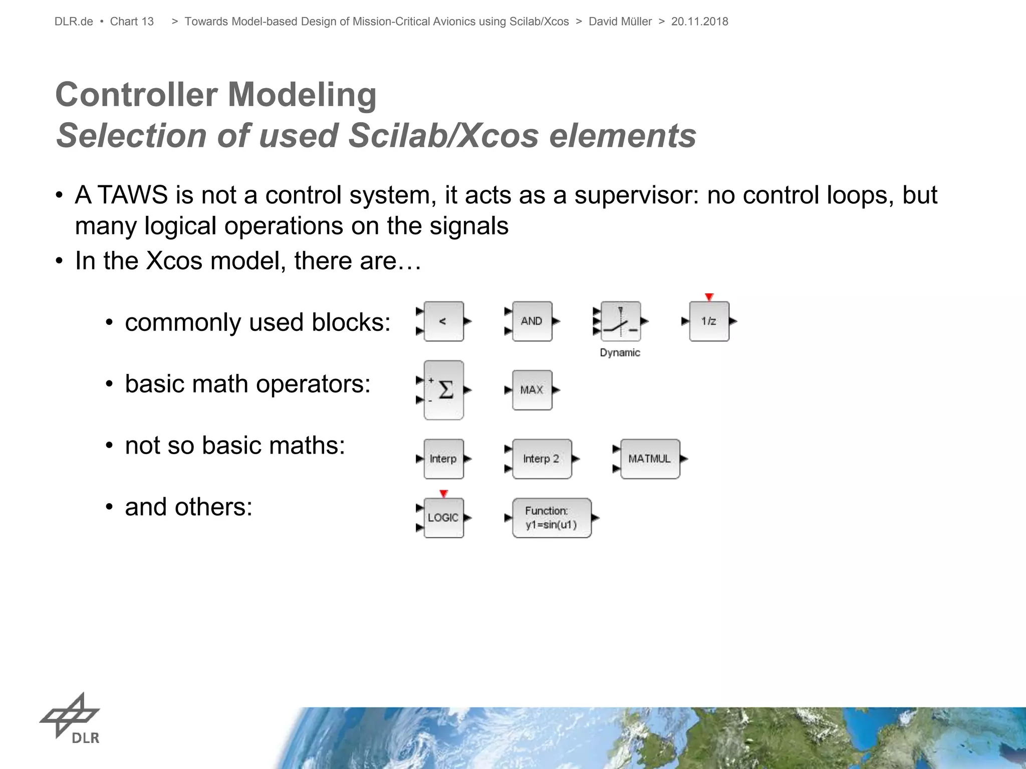 • A TAWS is not a control system, it acts as a supervisor: no control loops, but
many logical operations on the signals
• In the Xcos model, there are…
• commonly used blocks:
• basic math operators:
• not so basic maths:
• and others:
Controller Modeling
Selection of used Scilab/Xcos elements
> Towards Model-based Design of Mission-Critical Avionics using Scilab/Xcos > David Müller > 20.11.2018DLR.de • Chart 13
 