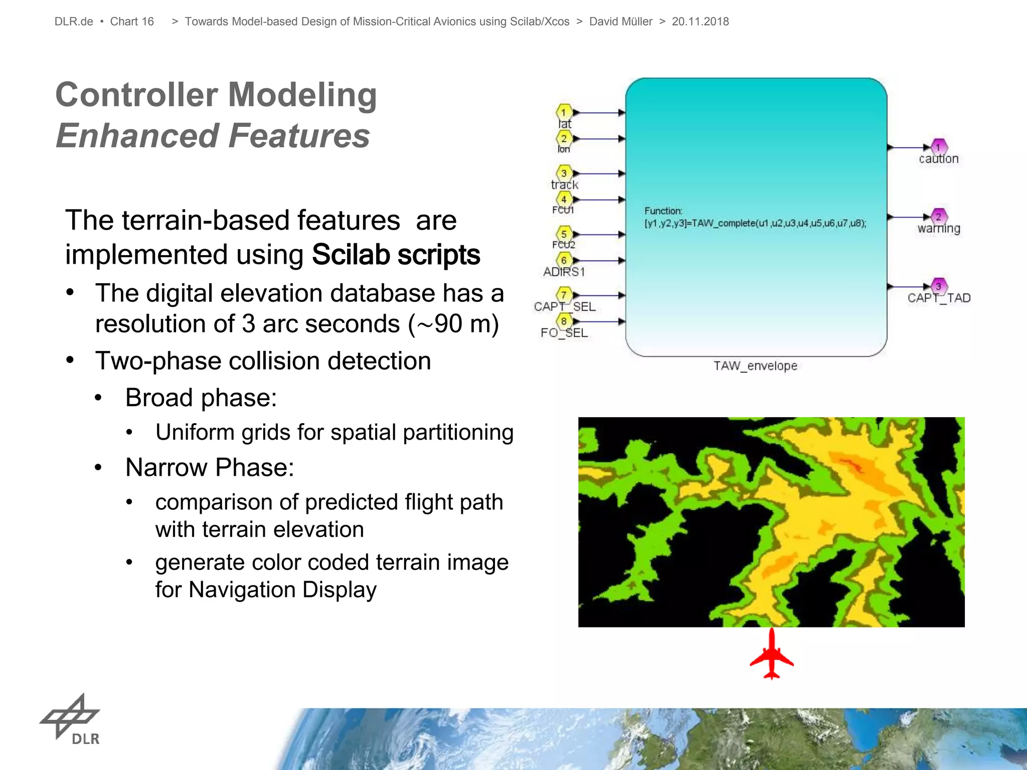 Controller Modeling
Enhanced Features
DLR.de • Chart 16
The terrain-based features are
implemented using Scilab scripts
• The digital elevation database has a
resolution of 3 arc seconds (∼90 m)
• Two-phase collision detection
• Broad phase:
• Uniform grids for spatial partitioning
• Narrow Phase:
• comparison of predicted flight path
with terrain elevation
• generate color coded terrain image
for Navigation Display
> Towards Model-based Design of Mission-Critical Avionics using Scilab/Xcos > David Müller > 20.11.2018
 