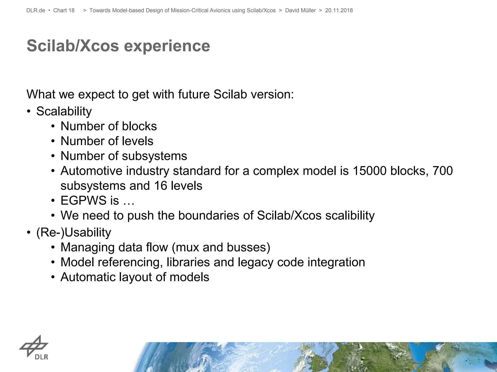 What we expect to get with future Scilab version:
• Scalability
• Number of blocks
• Number of levels
• Number of subsystems
• Automotive industry standard for a complex model is 15000 blocks, 700
subsystems and 16 levels
• EGPWS is …
• We need to push the boundaries of Scilab/Xcos scalibility
• (Re-)Usability
• Managing data flow (mux and busses)
• Model referencing, libraries and legacy code integration
• Automatic layout of models
Scilab/Xcos experience
> Towards Model-based Design of Mission-Critical Avionics using Scilab/Xcos > David Müller > 20.11.2018DLR.de • Chart 18
 