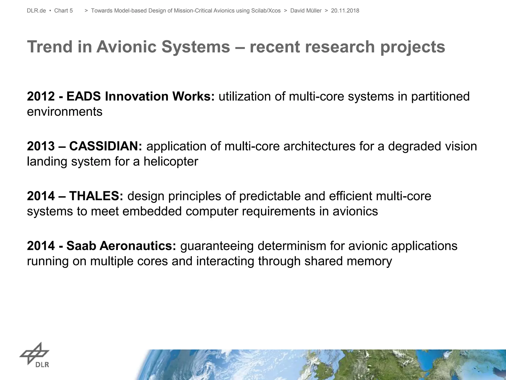 2012 - EADS Innovation Works: utilization of multi-core systems in partitioned
environments
2013 – CASSIDIAN: application of multi-core architectures for a degraded vision
landing system for a helicopter
2014 – THALES: design principles of predictable and efficient multi-core
systems to meet embedded computer requirements in avionics
2014 - Saab Aeronautics: guaranteeing determinism for avionic applications
running on multiple cores and interacting through shared memory
Trend in Avionic Systems – recent research projects
DLR.de • Chart 5 > Towards Model-based Design of Mission-Critical Avionics using Scilab/Xcos > David Müller > 20.11.2018
 