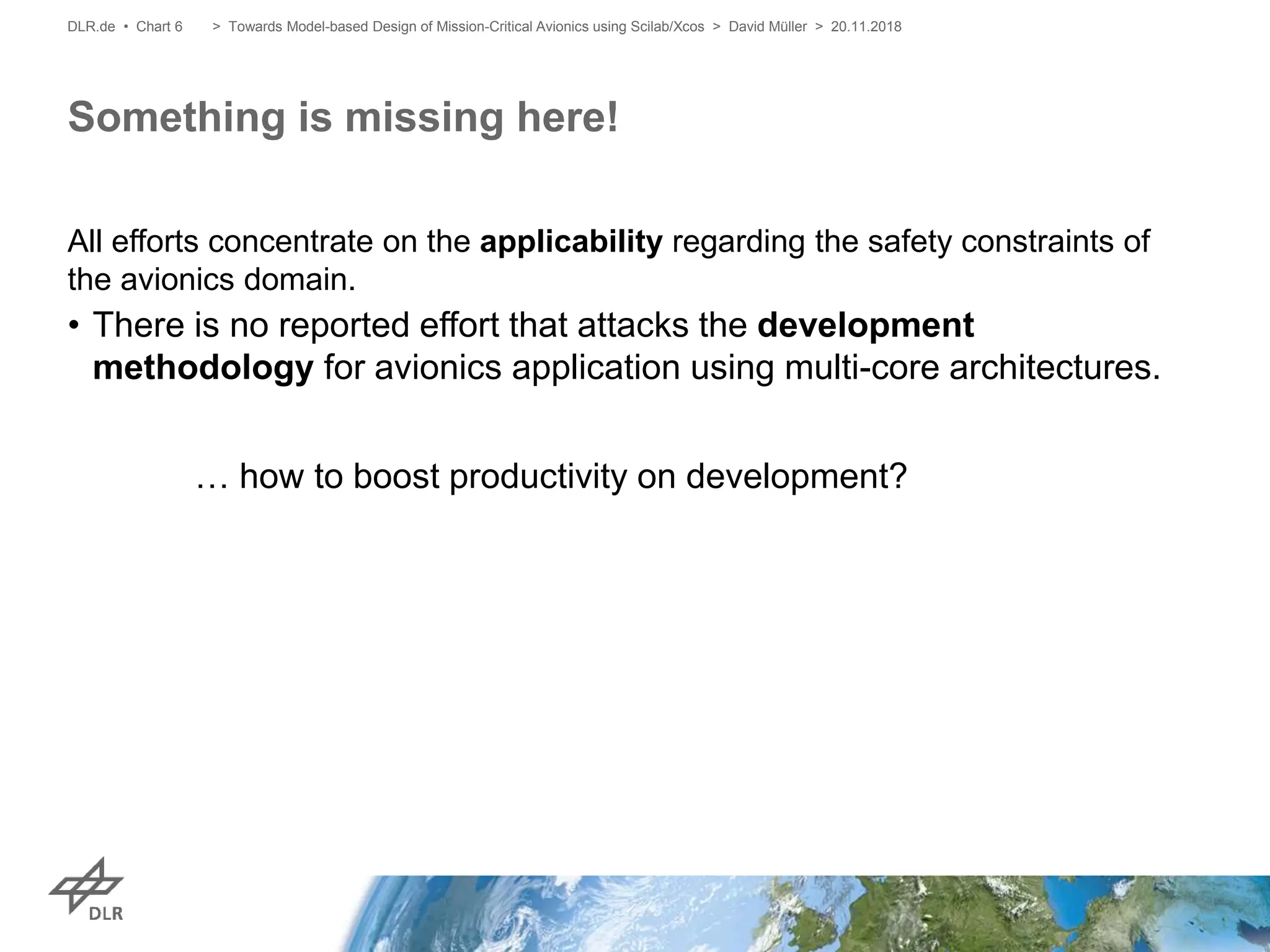 All efforts concentrate on the applicability regarding the safety constraints of
the avionics domain.
• There is no reported effort that attacks the development
methodology for avionics application using multi-core architectures.
… how to boost productivity on development?
Something is missing here!
DLR.de • Chart 6 > Towards Model-based Design of Mission-Critical Avionics using Scilab/Xcos > David Müller > 20.11.2018
 
