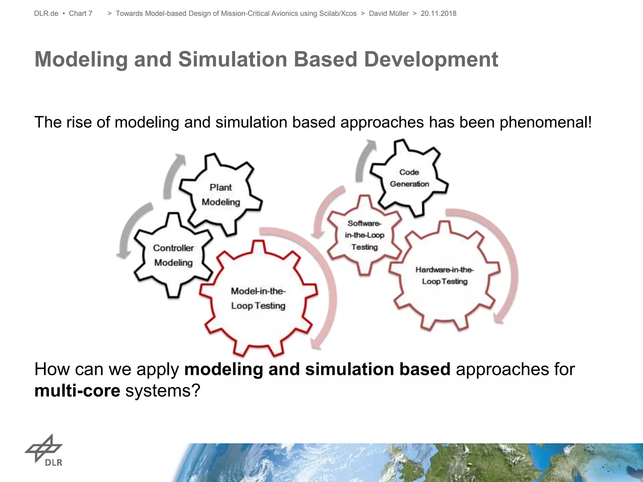 The rise of modeling and simulation based approaches has been phenomenal!
How can we apply modeling and simulation based approaches for
multi-core systems?
Modeling and Simulation Based Development
DLR.de • Chart 7 > Towards Model-based Design of Mission-Critical Avionics using Scilab/Xcos > David Müller > 20.11.2018
 