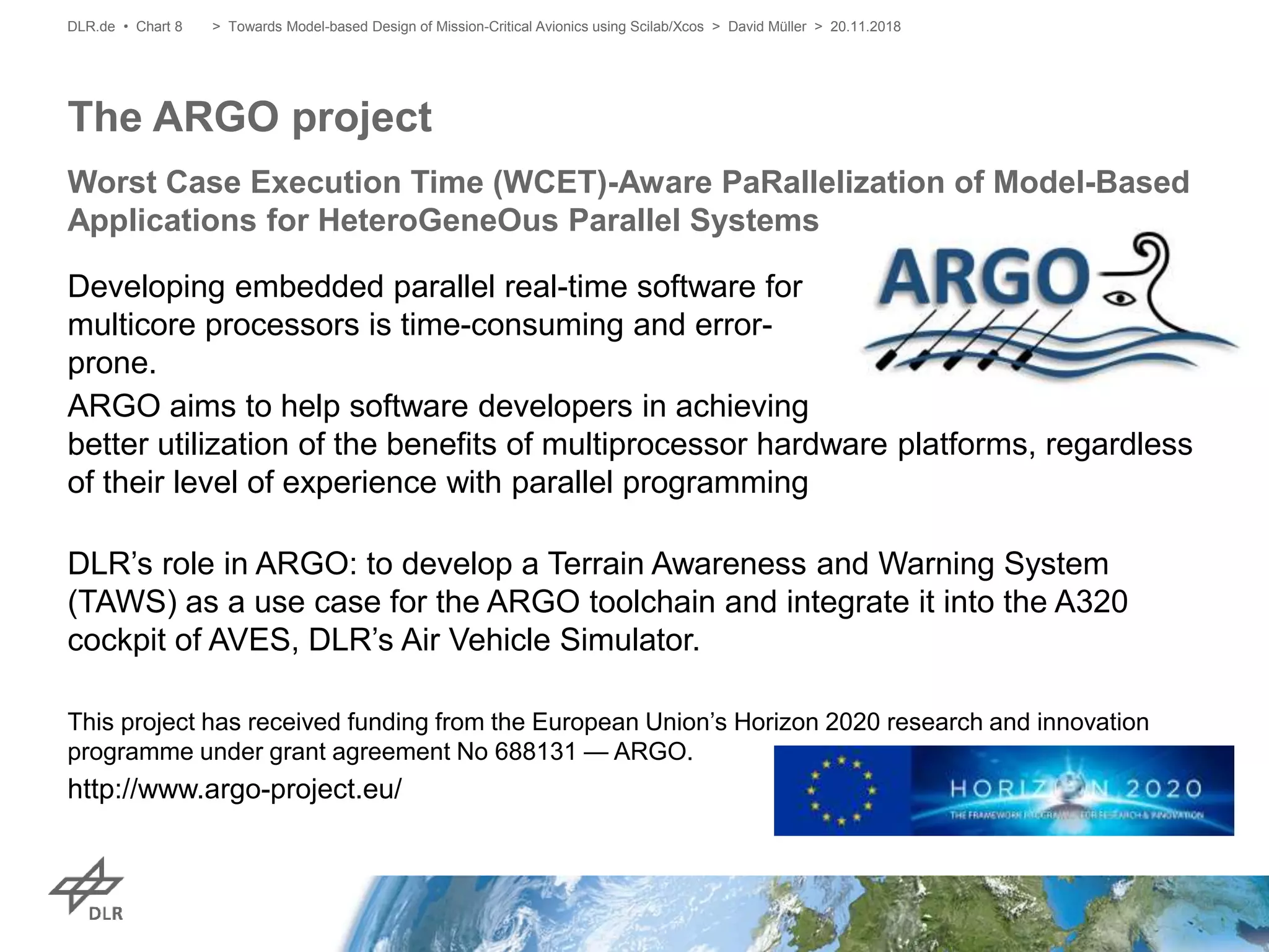 Developing embedded parallel real-time software for
multicore processors is time-consuming and error-
prone.
ARGO aims to help software developers in achieving
better utilization of the benefits of multiprocessor hardware platforms, regardless
of their level of experience with parallel programming
DLR’s role in ARGO: to develop a Terrain Awareness and Warning System
(TAWS) as a use case for the ARGO toolchain and integrate it into the A320
cockpit of AVES, DLR’s Air Vehicle Simulator.
This project has received funding from the European Union’s Horizon 2020 research and innovation
programme under grant agreement No 688131 — ARGO.
http://www.argo-project.eu/
The ARGO project
Worst Case Execution Time (WCET)-Aware PaRallelization of Model-Based
Applications for HeteroGeneOus Parallel Systems
DLR.de • Chart 8 > Towards Model-based Design of Mission-Critical Avionics using Scilab/Xcos > David Müller > 20.11.2018
 