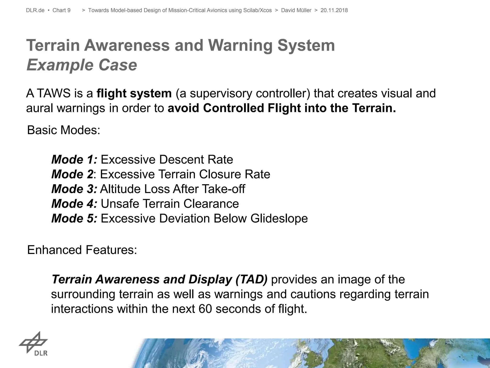 A TAWS is a flight system (a supervisory controller) that creates visual and
aural warnings in order to avoid Controlled Flight into the Terrain.
Terrain Awareness and Warning System
Example Case
DLR.de • Chart 9
Basic Modes:
Mode 1: Excessive Descent Rate
Mode 2: Excessive Terrain Closure Rate
Mode 3: Altitude Loss After Take-off
Mode 4: Unsafe Terrain Clearance
Mode 5: Excessive Deviation Below Glideslope
Enhanced Features:
Terrain Awareness and Display (TAD) provides an image of the
surrounding terrain as well as warnings and cautions regarding terrain
interactions within the next 60 seconds of flight.
> Towards Model-based Design of Mission-Critical Avionics using Scilab/Xcos > David Müller > 20.11.2018
 
