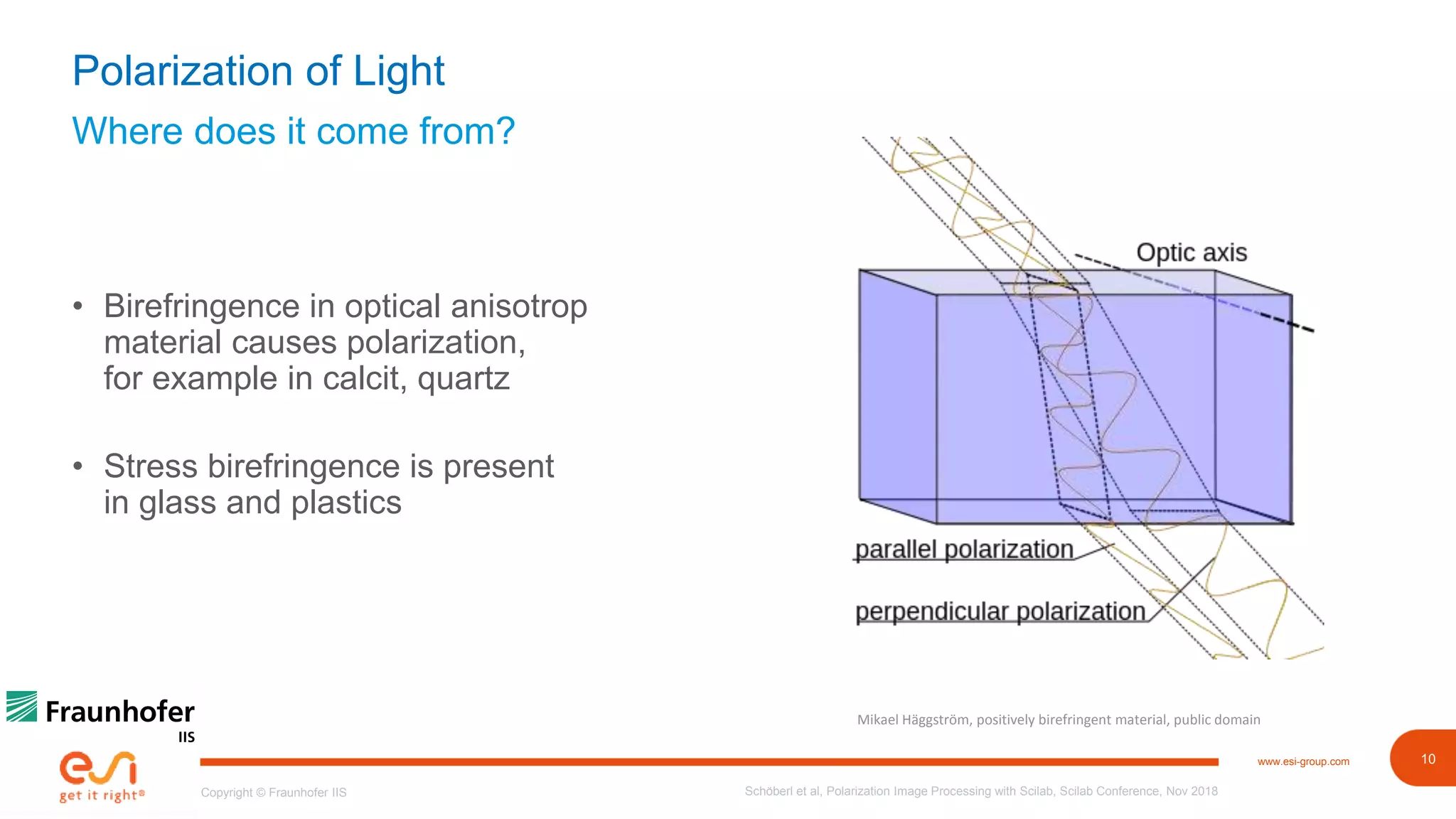 10www.esi-group.com
Copyright © Fraunhofer IIS
Where does it come from?
Polarization of Light
• Birefringence in optical anisotrop
material causes polarization,
for example in calcit, quartz
• Stress birefringence is present
in glass and plastics
Schöberl et al, Polarization Image Processing with Scilab, Scilab Conference, Nov 2018
Mikael Häggström, positively birefringent material, public domain
 