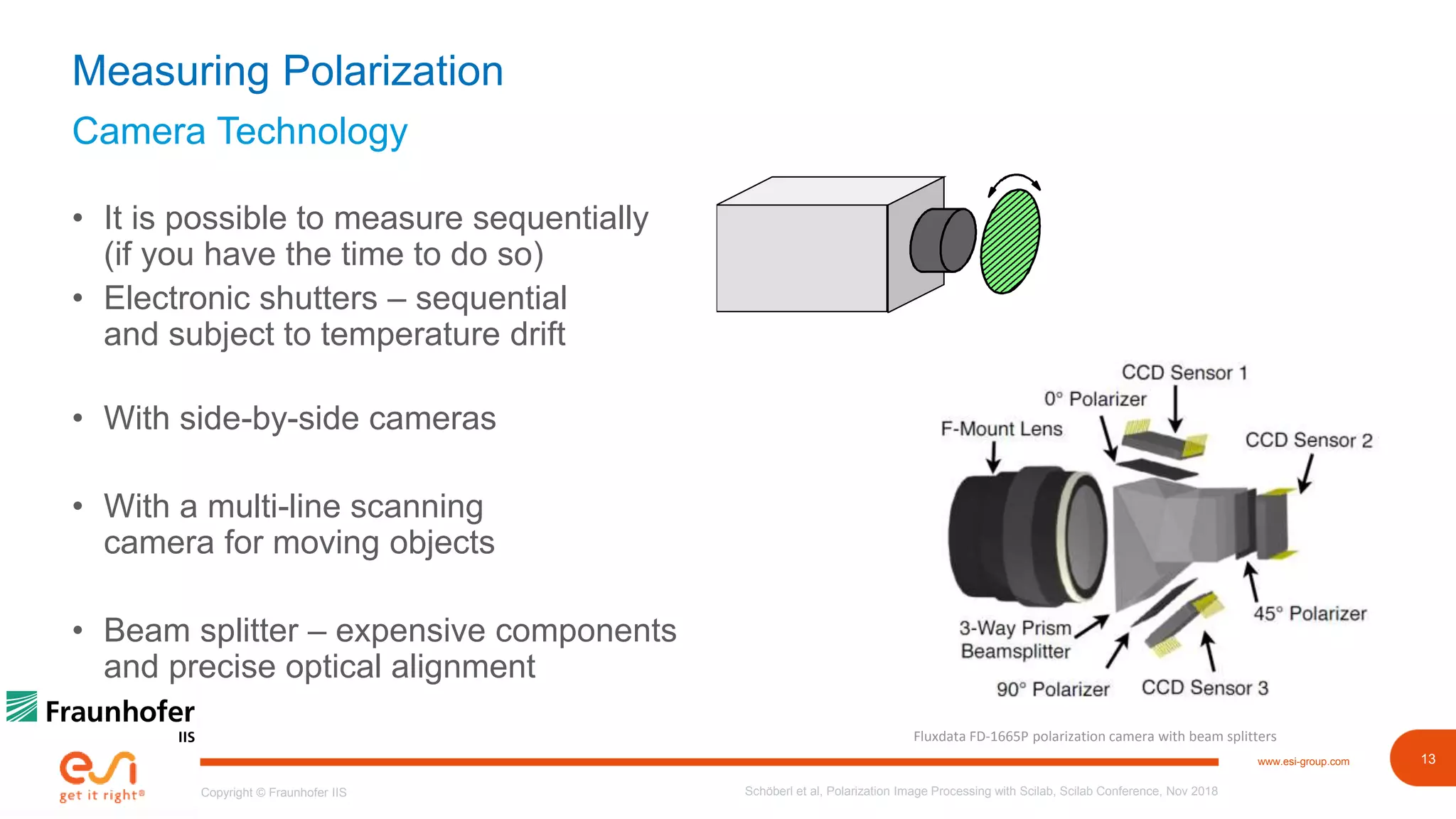 13www.esi-group.com
Copyright © Fraunhofer IIS
Camera Technology
Measuring Polarization
• It is possible to measure sequentially
(if you have the time to do so)
• Electronic shutters – sequential
and subject to temperature drift
• With side-by-side cameras
• With a multi-line scanning
camera for moving objects
• Beam splitter – expensive components
and precise optical alignment
Schöberl et al, Polarization Image Processing with Scilab, Scilab Conference, Nov 2018
Fluxdata FD-1665P polarization camera with beam splitters
 