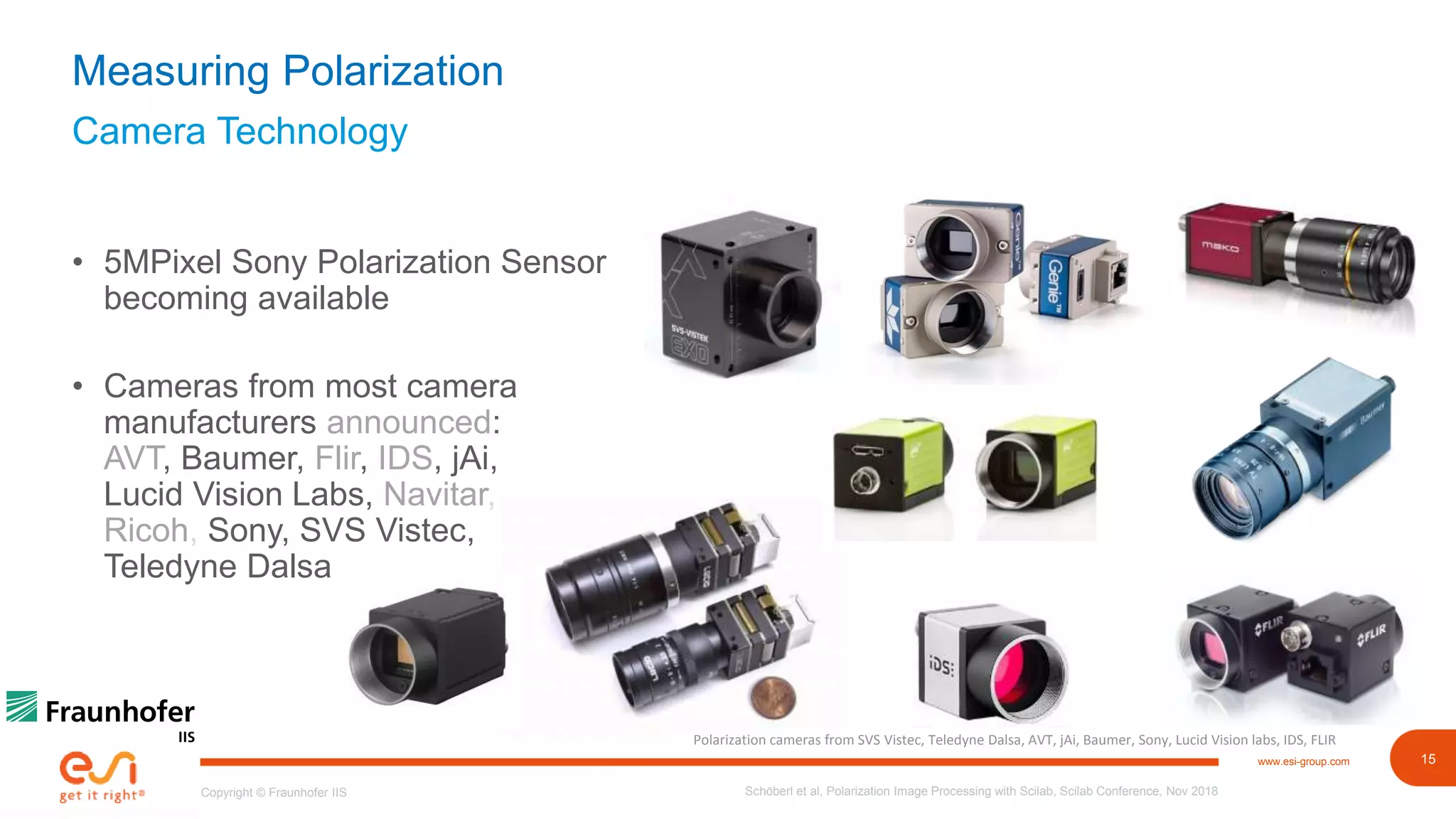 15www.esi-group.com
Copyright © Fraunhofer IIS
Camera Technology
Measuring Polarization
• 5MPixel Sony Polarization Sensor
becoming available
• Cameras from most camera
manufacturers announced:
AVT, Baumer, Flir, IDS, jAi,
Lucid Vision Labs, Navitar,
Ricoh, Sony, SVS Vistec,
Teledyne Dalsa
Schöberl et al, Polarization Image Processing with Scilab, Scilab Conference, Nov 2018
Polarization cameras from SVS Vistec, Teledyne Dalsa, AVT, jAi, Baumer, Sony, Lucid Vision labs, IDS, FLIR
 