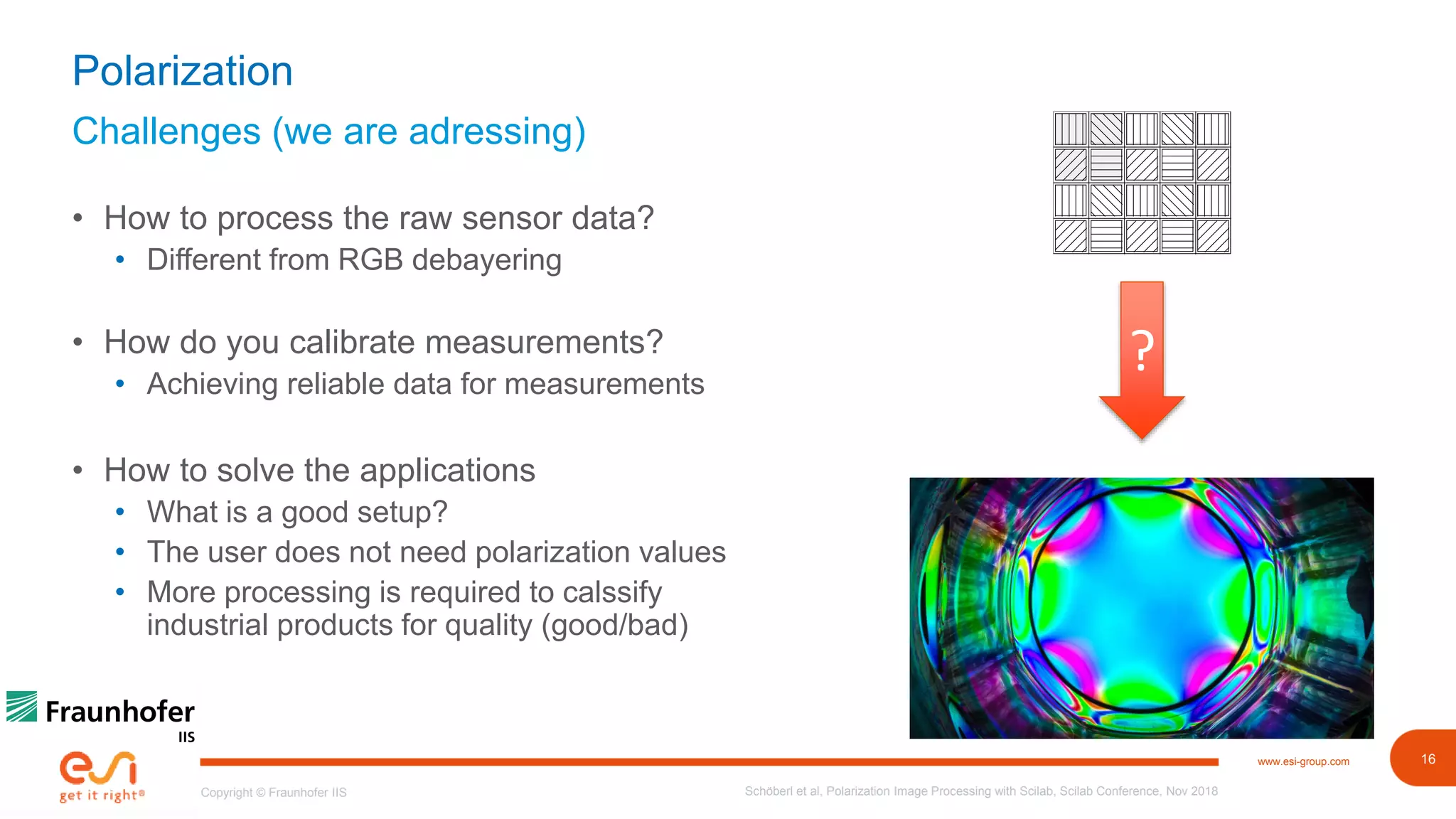 16www.esi-group.com
Copyright © Fraunhofer IIS
Challenges (we are adressing)
Polarization
• How to process the raw sensor data?
• Different from RGB debayering
• How do you calibrate measurements?
• Achieving reliable data for measurements
• How to solve the applications
• What is a good setup?
• The user does not need polarization values
• More processing is required to calssify
industrial products for quality (good/bad)
Schöberl et al, Polarization Image Processing with Scilab, Scilab Conference, Nov 2018
?
 