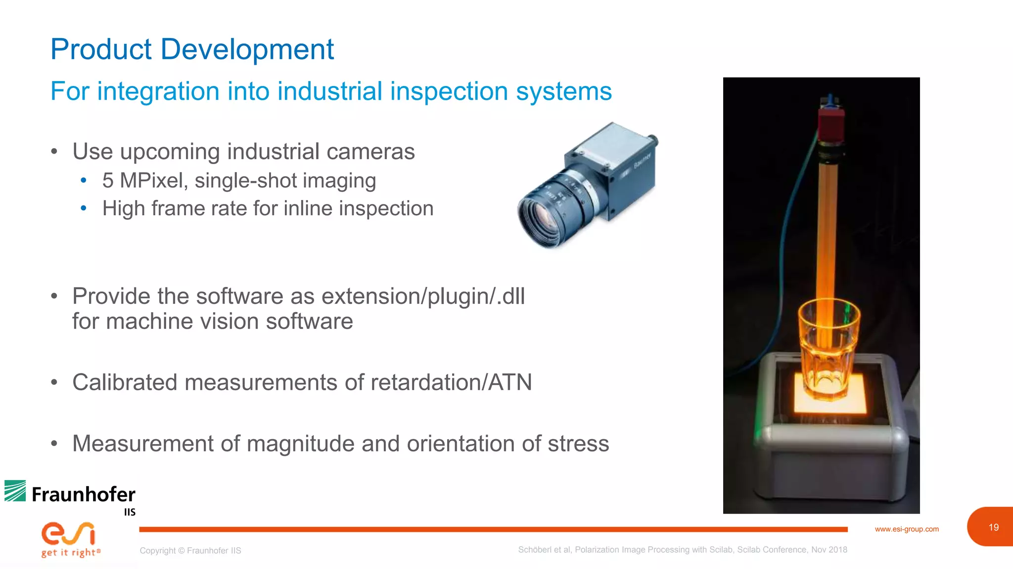 19www.esi-group.com
Copyright © Fraunhofer IIS
For integration into industrial inspection systems
Product Development
• Use upcoming industrial cameras
• 5 MPixel, single-shot imaging
• High frame rate for inline inspection
• Provide the software as extension/plugin/.dll
for machine vision software
• Calibrated measurements of retardation/ATN
• Measurement of magnitude and orientation of stress
Schöberl et al, Polarization Image Processing with Scilab, Scilab Conference, Nov 2018
 