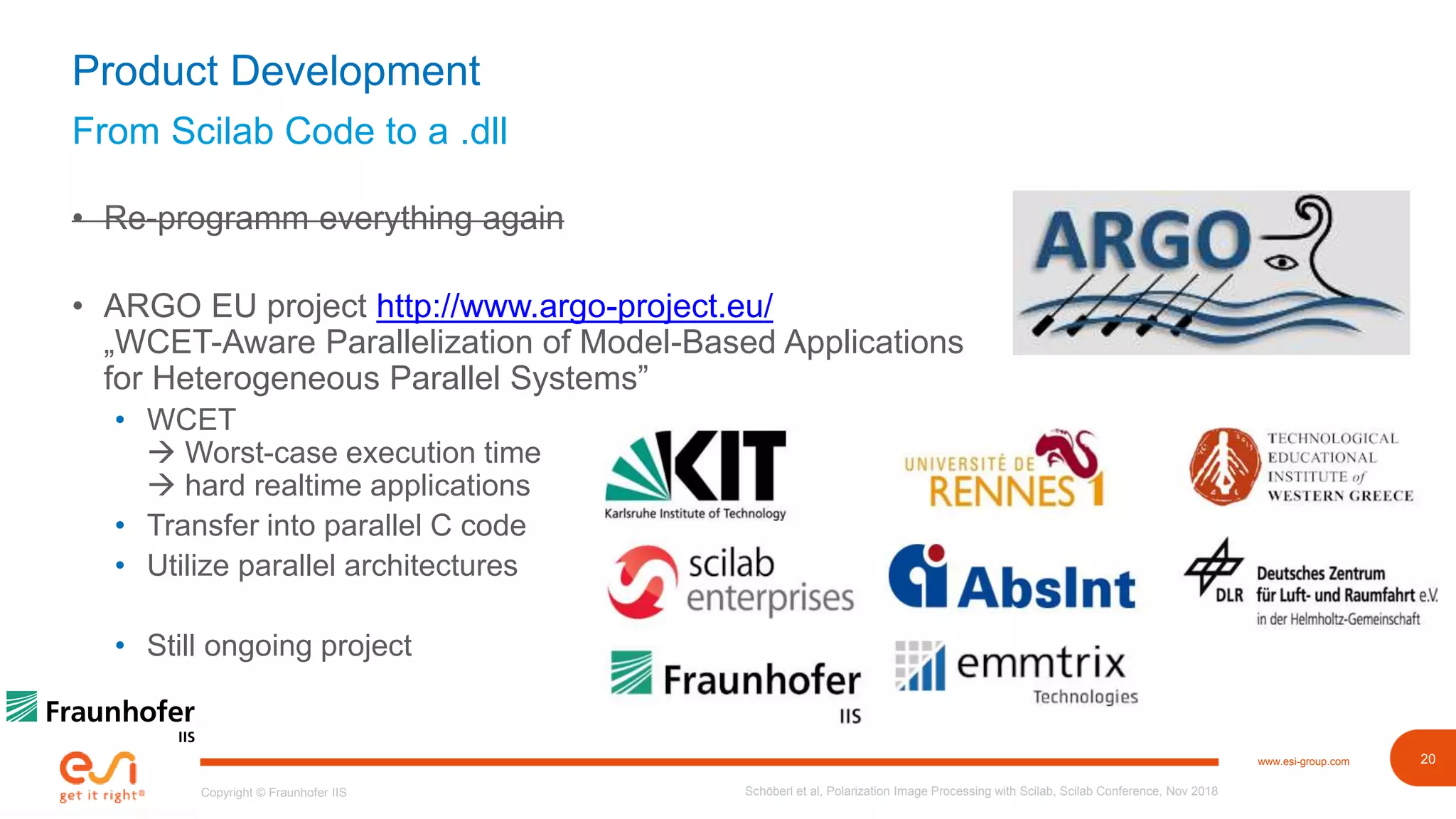 20www.esi-group.com
Copyright © Fraunhofer IIS
From Scilab Code to a .dll
Product Development
• Re-programm everything again
• ARGO EU project http://www.argo-project.eu/
„WCET-Aware Parallelization of Model-Based Applications
for Heterogeneous Parallel Systems”
• WCET
 Worst-case execution time
 hard realtime applications
• Transfer into parallel C code
• Utilize parallel architectures
• Still ongoing project
Schöberl et al, Polarization Image Processing with Scilab, Scilab Conference, Nov 2018
 