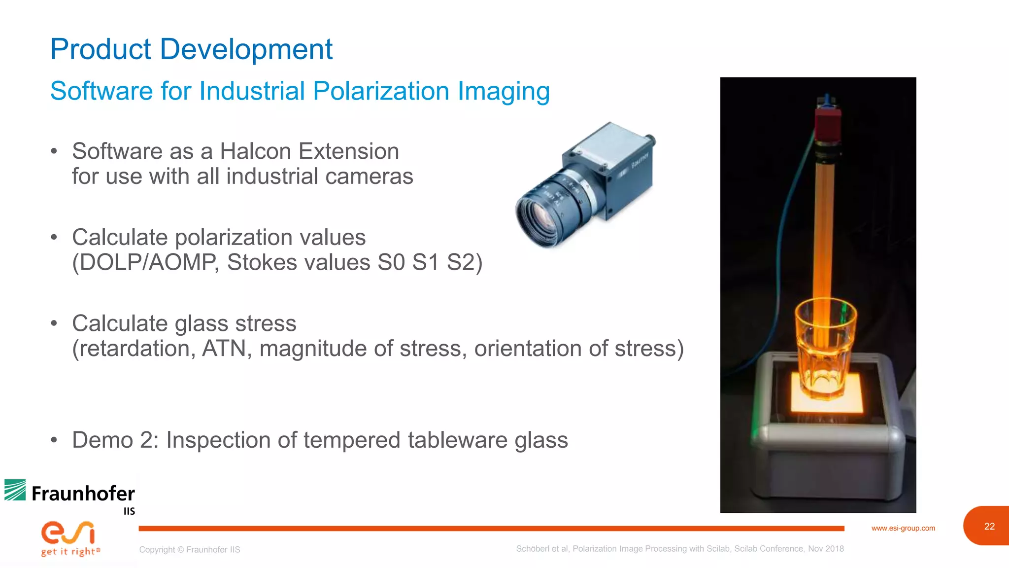 22www.esi-group.com
Copyright © Fraunhofer IIS
Software for Industrial Polarization Imaging
Product Development
• Software as a Halcon Extension
for use with all industrial cameras
• Calculate polarization values
(DOLP/AOMP, Stokes values S0 S1 S2)
• Calculate glass stress
(retardation, ATN, magnitude of stress, orientation of stress)
• Demo 2: Inspection of tempered tableware glass
Schöberl et al, Polarization Image Processing with Scilab, Scilab Conference, Nov 2018
 
