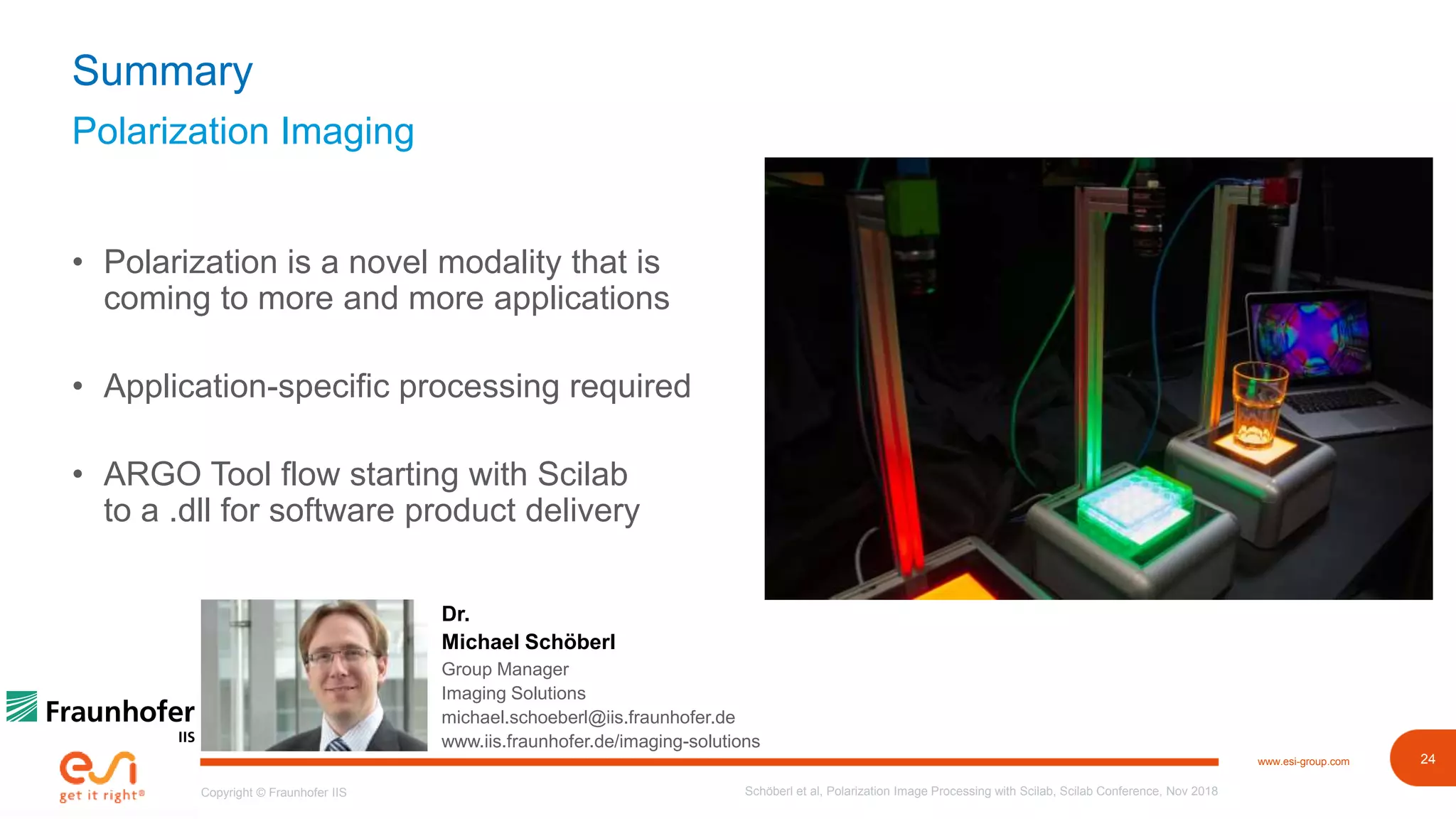 24www.esi-group.com
Copyright © Fraunhofer IIS
Polarization Imaging
Summary
• Polarization is a novel modality that is
coming to more and more applications
• Application-specific processing required
• ARGO Tool flow starting with Scilab
to a .dll for software product delivery
Schöberl et al, Polarization Image Processing with Scilab, Scilab Conference, Nov 2018
Dr.
Michael Schöberl
Group Manager
Imaging Solutions
michael.schoeberl@iis.fraunhofer.de
www.iis.fraunhofer.de/imaging-solutions
 