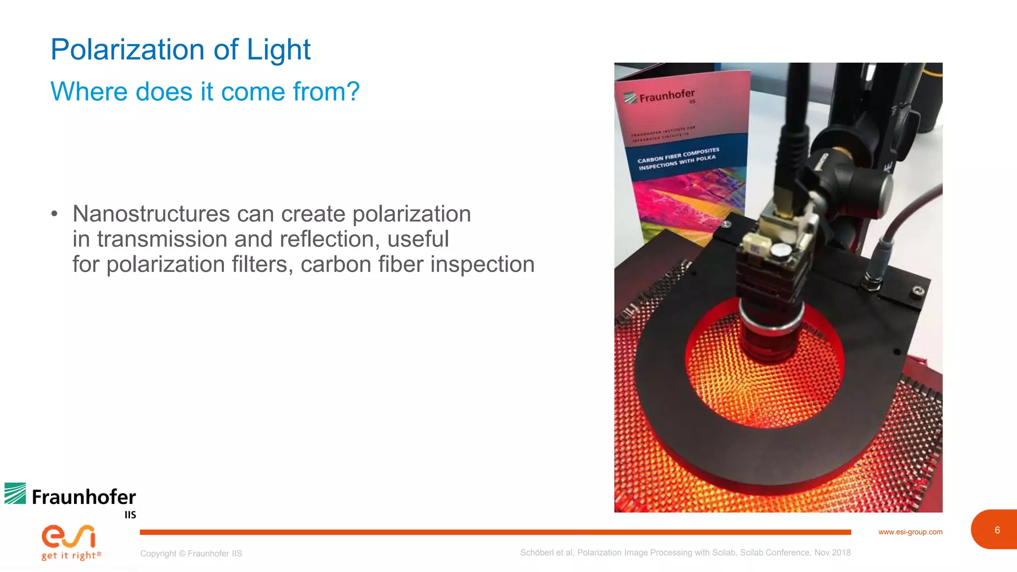 6www.esi-group.com
Copyright © Fraunhofer IIS
Where does it come from?
Polarization of Light
• Nanostructures can create polarization
in transmission and reflection, useful
for polarization filters, carbon fiber inspection
Schöberl et al, Polarization Image Processing with Scilab, Scilab Conference, Nov 2018
 