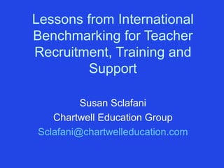Lessons from International Benchmarking for Teacher Recruitment, Training and Support Susan Sclafani Chartwell Education Group [email_address] 