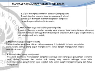 1. Dapat meningkatkan market exposure (pangsa pasar).
Transaksi on-line yang membuat semua orang di seluruh
dunia dapat memesan dan membeli produk yang dijual
hanya dengan melalui media komputer.
2. Menurunkan biaya operasional (operating cost).
Transaksi E-Commerce adalah transaksi yang sebagian besar operasionalnya diprogram
di dalam komputer sehingga biaya-biaya seperti showroom, beban gaji yang berlebihan,
dan lain-lain tidak perlu terjadi.
3. Melebarkan jangkauan (global reach).
Transaksi on-line yang dapat diakses oleh semua orang di dunia tidak terbatas tempat dan
waktu karena semua orang dapat mengaksesnya hanya dengan menggunakan media
perantara komputer.
4. Meningkatkan supply management.
Transaksi E-Commerce menyebabkan pengefisienan biaya operasional pada perusahaan terutama
pada jumlah karyawan dan jumlah stok barang yang tersedia sehingga untuk lebih
menyempurnakan pengefisienan biaya tersebut maka sistem supply management yang baik harus
ditingkatkan.
 