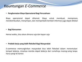 Keuntungan E-Commerce
• Penghematan Biaya Operasional Bagi Perusahaan
Biaya operasional dapat dihemat. Biaya untuk membuat, memproses,
mendistribusikan, menyimpan, dan memperbaiki kembali informasi juga dapat ditekan
• Bagi Konsumen
Hemat waktu, bisa akses dimana saja dan kapan saja
• Praktek kerja yang lebih fleksibel Bagi Masyarakat
E-commerce memungkinkan masyarakat bisa lebih fleksibel dalam menentukan
tempat bekerja, misalnya mereka dapat bekerja dari rumahnya masing-saing tanpa
harus pergi ke kantor.
 