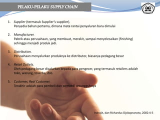 1. Supplier (termasuk Supplier’s supplier).
Penyedia bahan pertama, dimana mata rantai penyaluran baru dimulai
2. Manufacturer.
Pabrik atau perusahaan, yang membuat, merakit, sampai menyelesaikan (finishing)
sehingga menjadi produk jadi.
3. Distribution.
Perusahaan menyalurkan produknya ke distributor, biasanya pedagang besar
4. Retail Outlets.
Oleh pedagang besar disalurkan kepada para pengecer, yang termasuk retailers adalah
toko, warung, toserba, dsb.
5. Customer, Real Customer.
Terakhir adalah para pembeli dan pemakai sesungguhnya
Indrajit, dan Richardus Djokopranoto, 2002:4-5
 