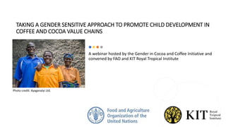 TAKING A GENDER SENSITIVE APPROACH TO PROMOTE CHILD DEVELOPMENT IN
COFFEE AND COCOA VALUE CHAINS
A webinar hosted by the Gender in Cocoa and Coffee Initiative and
convened by FAO and KIT Royal Tropical Institute
Photo credit: Kyaganalyi Ltd.
 
