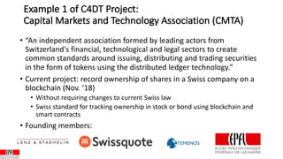 Example 1 of C4DT Project:
Capital Markets and Technology Association (CMTA)
• “An independent association formed by leading actors from
Switzerland's financial, technological and legal sectors to create
common standards around issuing, distributing and trading securities
in the form of tokens using the distributed ledger technology.”
• Current project: record ownership of shares in a Swiss company on a
blockchain (Nov. ‘18)
• Without requiring changes to current Swiss law
• Swiss standard for tracking ownership in stock or bond using blockchain and
smart contracts
• Founding members:
 