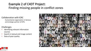 Collaboration with ICRC
Humanitarian organization in Geneva
and strategic partner of EPFL
Challenges
• Identifying relevant information
sources
• Search in textual and image content
• Data of poor quality
Example 2 of C4DT Project:
Finding missing people in conflict zones
 