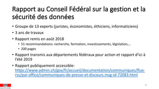 Rapport au Conseil Fédéral sur la gestion et la
sécurité des données
• Groupe de 13 experts (juristes, économistes, éthiciens, informaticiens)
• 3 ans de travaux
• Rapport remis en août 2018
• 51 recommandations: recherche, formation, investissements, législation,…
• 200 pages
• Rapport transmis aux départements fédéraux pour action et rapport d’ici à
l’été 2019
• Rapport publiquement accessible:
https://www.admin.ch/gov/fr/accueil/documentation/communiques/flux-
rss/par-office/communiques-de-presse-et-discours.msg-id-72083.html
40
 
