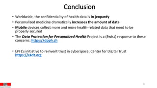 Conclusion
• Worldwide, the confidentiality of health data is in jeopardy
• Personalized medicine dramatically increases the amount of data
• Mobile devices collect more and more health-related data that need to be
properly secured
• The Data Protection for Personalized Health Project is a (Swiss) response to these
concerns: https://dpph.ch
• EPFL’s initiative to reinvent trust in cyberspace: Center for Digital Trust
https://c4dt.org
41
 