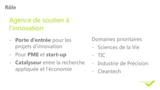 Rôle
Agence de soutien à
l’innovation
- Porte d’entrée pour les
projets d’innovation
- Pour PME et start-up
- Catalyseur entre la recherche
appliquée et l’économie
Domaines prioritaires
- Sciences de la Vie
- TIC
- Industrie de Précision
- Cleantech
 