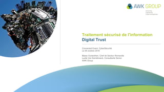 Traitement sécurisé de l'information
Digital Trust
Connected Event: CyberSécurité
Le 09 octobre 2018
Blaise Vonlanthen, Chef de Section Romandie
Lucile Van Kerrebroeck, Consultante Senior
AWK Group
Anleitung zum Einfügen eines Fotos:
• Folienmaster anzeigen (Ansicht à
Folienmaster)
• Weisse Abdeckform beiseite ziehen
• Quadratisches Foto auf dieses graue Quadrat
legen (mind. 12×12cm) und bei Bedarf
zuschneiden
• Weisse Abdeckform über Foto schieben, so
dass Abdeckform bündig zu linkem und oberem
Rand liegt
Anleitung zum Einfügen eines Fotos:
• Folienmaster anzeigen (Ansicht à
Folienmaster)
• Weisse Abdeckform selektieren und kopieren
• Masteransicht schliessen
• Auf Titelfolie die weisse
Abdeckform einfügen
• Weisse Abdeckform beiseite schieben
• Quadratisches Foto auf dieses graue Quadrat
legen (mind. 12×12cm) und bei Bedarf
zuschneiden
• Weisse Abdeckform über Foto schieben, so
dass Abdeckform bündig zu linkem und
oberem Rand liegt
Anleitung zum Einfügen eines Fotos:
• Folienmaster anzeigen (Ansicht à
Folienmaster)
• Weisse Abdeckform beiseite ziehen
• Quadratisches Foto auf dieses graue Quadrat
legen (mind. 12×12cm) und bei Bedarf
zuschneiden
• Weisse Abdeckform über Foto schieben, so
dass Abdeckform bündig zu linkem und oberem
Rand liegt
 