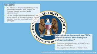 87
NSA (2013)
● 1,7 millions de documents dérobés par une
personne autorisée à avoir accès à ces
données classés secrètes (accès
administrateur).
● Cause: Manque de contrôle détectif sur les
accès distants et sur des documents classés
«secret» avec des comptes à hauts
privilèges.
Cela s’applique également aux PMEs,
contrôle détectifs essentiels pour
analyser un incident1
● Systèmes sensibles doivent tenir des fichiers
journaux («log files»).
● Sauvegarder ces fichiers au moins 6 mois.
1 https://www.melani.admin.ch/dam/melani/fr/dokumente/2018/04/180525_MerkBlatt-Info-Sicherheit-KMU-fr.pdf.download.pdf/180525_MerkBlatt-Info-Sicherheit-KMU-fr.pdf
 