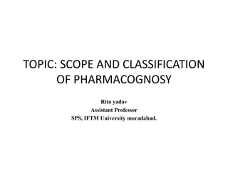 TOPIC: SCOPE AND CLASSIFICATION
OF PHARMACOGNOSY
Rita yadav
Assistant Professor
SPS, IFTM University moradabad.
 