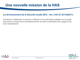 02/04/2014 MUSIQUES / 4 4
Loi de financement de la Sécurité sociale 2012 – Art. L161-37 (21/12/2011) :
Coordonner l’élaboration et assurer la diffusion d’une information adaptée sur la qualité
des prises en charge dans les établissements de santé à destination des usagers et de
leurs représentants
Une nouvelle mission de la HAS
 