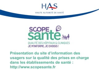 Présentation du site d’information des
usagers sur la qualité des prises en charge
dans les établissements de santé :
http://www.scopesante.fr
 