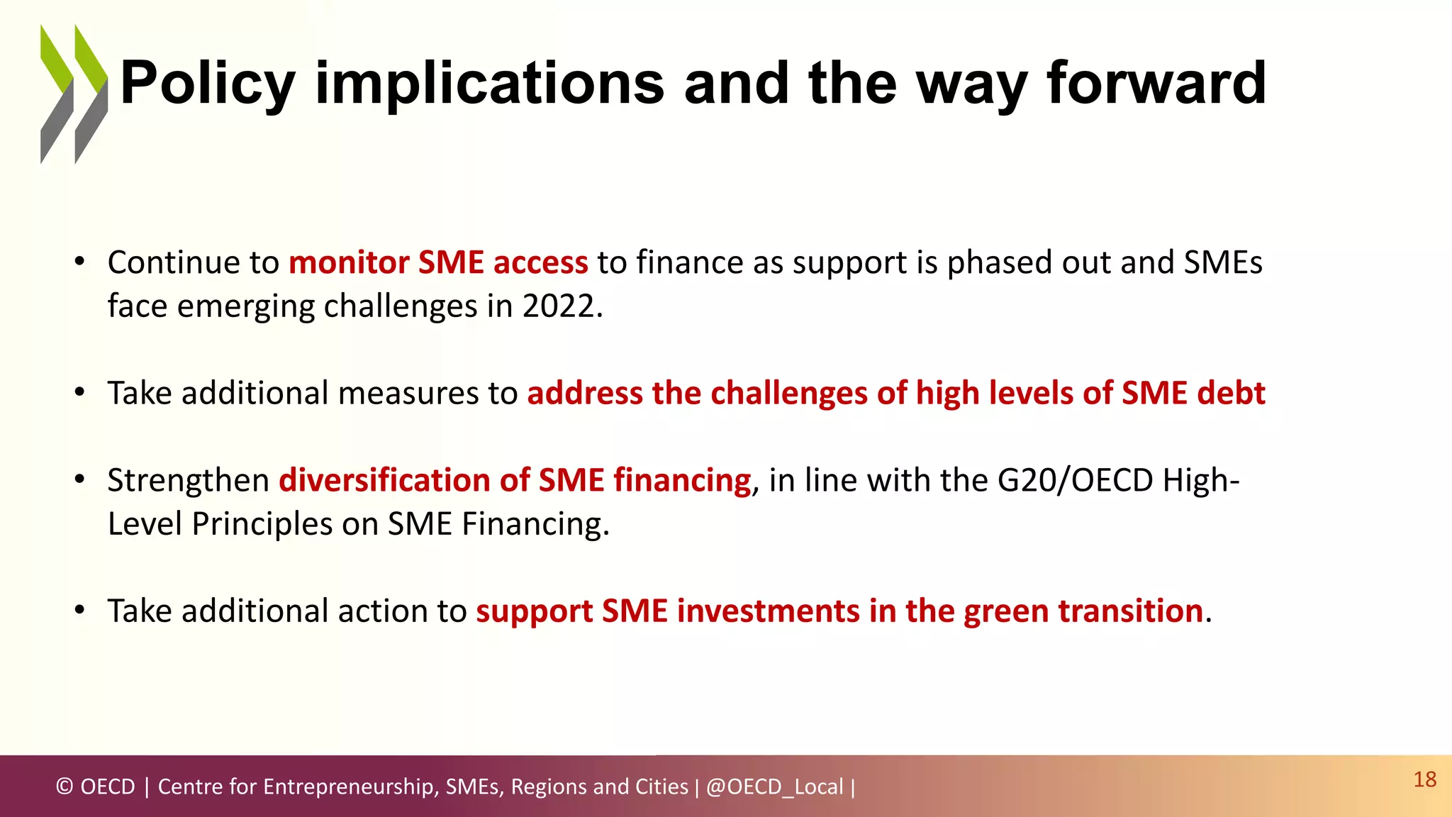 © OECD | Centre for Entrepreneurship, SMEs, Regions and Cities | @OECD_Local |
Policy implications and the way forward
18
• Continue to monitor SME access to finance as support is phased out and SMEs
face emerging challenges in 2022.
• Take additional measures to address the challenges of high levels of SME debt
• Strengthen diversification of SME financing, in line with the G20/OECD High-
Level Principles on SME Financing.
• Take additional action to support SME investments in the green transition.
 