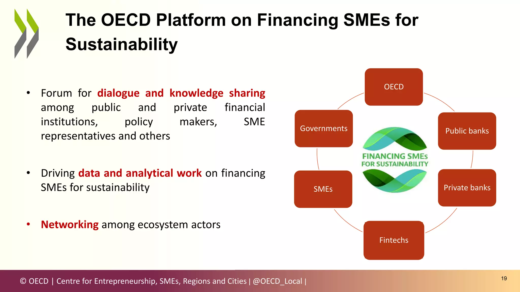 © OECD | Centre for Entrepreneurship, SMEs, Regions and Cities | @OECD_Local |
OECD
Public banks
Private banks
SMEs
Governments
19
The OECD Platform on Financing SMEs for
Sustainability
• Forum for dialogue and knowledge sharing
among public and private financial
institutions, policy makers, SME
representatives and others
• Driving data and analytical work on financing
SMEs for sustainability
• Networking among ecosystem actors
Fintechs
 