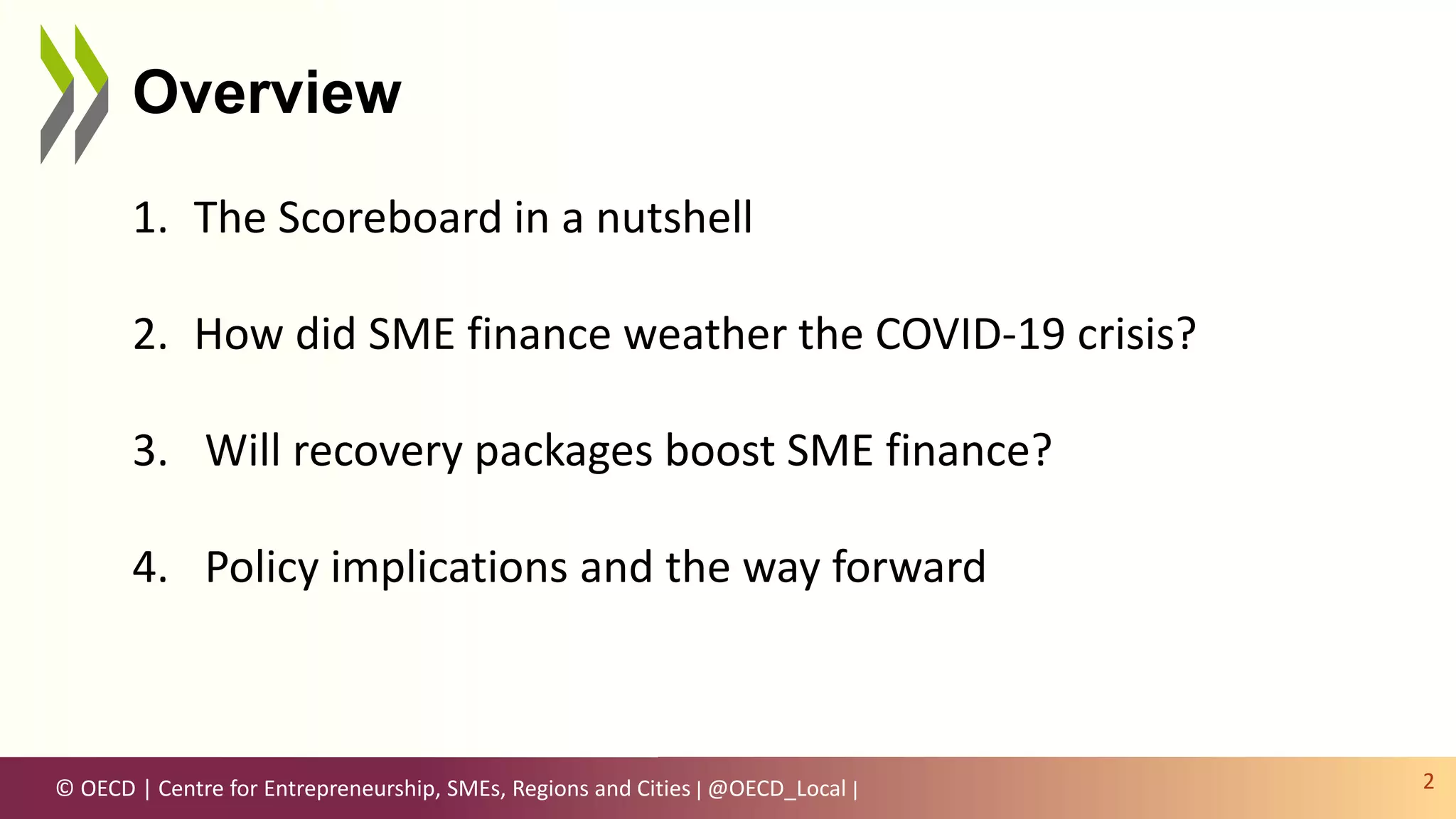 © OECD | Centre for Entrepreneurship, SMEs, Regions and Cities | @OECD_Local |
Overview
2
1. The Scoreboard in a nutshell
2. How did SME finance weather the COVID-19 crisis?
3. Will recovery packages boost SME finance?
4. Policy implications and the way forward
 