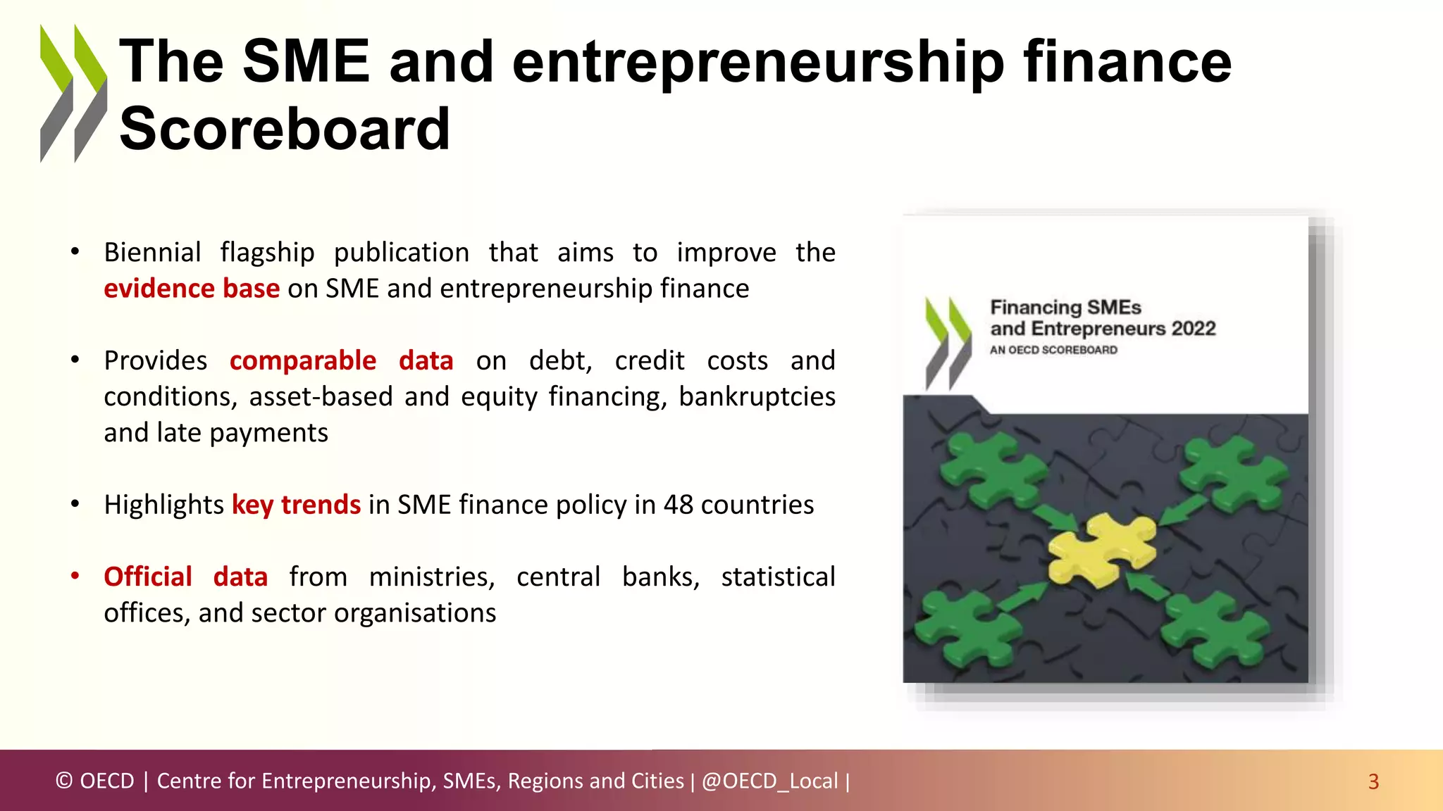 © OECD | Centre for Entrepreneurship, SMEs, Regions and Cities | @OECD_Local |
The SME and entrepreneurship finance
Scoreboard
3
• Biennial flagship publication that aims to improve the
evidence base on SME and entrepreneurship finance
• Provides comparable data on debt, credit costs and
conditions, asset-based and equity financing, bankruptcies
and late payments
• Highlights key trends in SME finance policy in 48 countries
• Official data from ministries, central banks, statistical
offices, and sector organisations
 