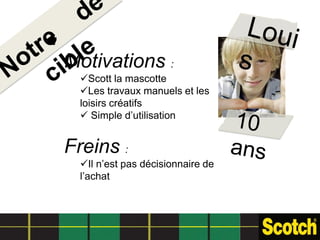 Motivations :
  Scott la mascotte
  Les travaux manuels et les
  loisirs créatifs
   Simple d’utilisation


Freins :
  Il n’est pas décisionnaire de
  l’achat
 