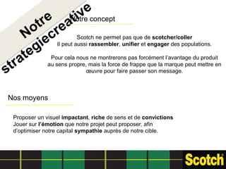 Notre concept

                          Scotch ne permet pas que de scotcher/coller
                 Il peut aussi rassembler, unifier et engager des populations.

               Pour cela nous ne montrerons pas forcément l’avantage du produit
              au sens propre, mais la force de frappe que la marque peut mettre en
                             œuvre pour faire passer son message.



Nos moyens

 Proposer un visuel impactant, riche de sens et de convictions
 Jouer sur l’émotion que notre projet peut proposer, afin
 d’optimiser notre capital sympathie auprès de notre cible.
 