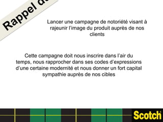 Lancer une campagne de notoriété visant à
              rajeunir l’image du produit auprès de nos
                                clients



    Cette campagne doit nous inscrire dans l’air du
temps, nous rapprocher dans ses codes d’expressions
d’une certaine modernité et nous donner un fort capital
            sympathie auprès de nos cibles
 