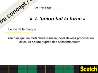 Le message


               « L ’union fait la force »

 Le ton de la marque

Bien plus qu’une métaphore visuelle, nous devons proposer un
         discours solide auprès des consommateurs.
 