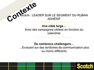 Scotch : LEADER SUR LE SEGMENT DU RUBAN
                 ADHÉSIF

               Une cible large…
    Avec des campagnes ciblées en fonction du
                  calendrier


          De nombreux challengers…
…Evoluant sur des territoires de communication plus
               ou moins différents
 