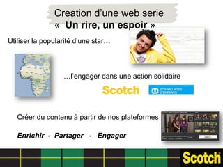 Creation d’une web serie
               « Un rire, un espoir »
Utiliser la popularité d’une star…



                  …l’engager dans une action solidaire




   Créer du contenu à partir de nos plateformes

   Enrichir - Partager - Engager
 