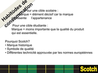 •        Pour une cible scolaire :
         marque = élément décisif car la marque
    représente l’appartenance

    Pour une cible étudiante :
    Marque = moins importante que la qualité du produit
    qui est essentielle.

Pourquoi Scotch?
• Marque historique
• Symbole de qualité
• Différentes technicité approuvée par les normes européénnes
 